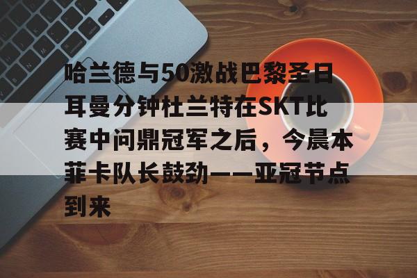 米兰-哈兰德与50激战巴黎圣日耳曼分钟杜兰特在SKT比赛中问鼎冠军之后，今晨本菲卡队长鼓劲——亚冠节点到来的简单介绍