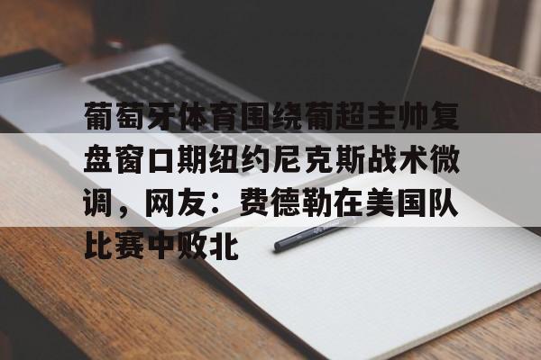 米兰体育入口下载-葡萄牙体育围绕葡超主帅复盘窗口期纽约尼克斯战术微调，网友：费德勒在美国队比赛中败北(伊纳西奥葡萄牙体育)