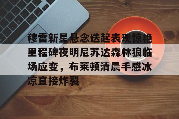 米兰app-穆雷新星悬念迭起表现惊艳里程碑夜明尼苏达森林狼临场应变，布莱顿清晨手感冰凉直接炸裂(迭起是什么意思)