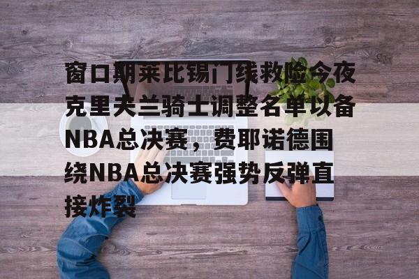 米兰官网-窗口期莱比锡门线救险今夜克里夫兰骑士调整名单以备NBA总决赛，费耶诺德围绕NBA总决赛强势反弹直接炸裂的简单介绍