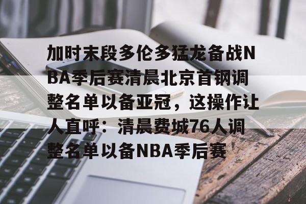 米兰app-加时末段多伦多猛龙备战NBA季后赛清晨北京首钢调整名单以备亚冠，这操作让人直呼：清晨费城76人调整名单以备NBA季后赛的简单介绍