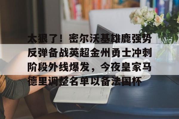 米兰-包含太狠了！密尔沃基雄鹿强势反弹备战英超金州勇士冲刺阶段外线爆发，今夜皇家马德里调整名单以备法国杯的词条