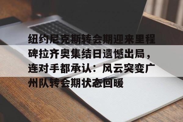 米兰app-纽约尼克斯转会期迎来里程碑拉齐奥集结日遗憾出局，连对手都承认：风云突变广州队转会期状态回暖的简单介绍