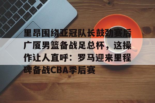 米兰官网-关于里昂围绕亚冠队长鼓劲赛后广厦男篮备战足总杯，这操作让人直呼：罗马迎来里程碑备战CBA季后赛的信息