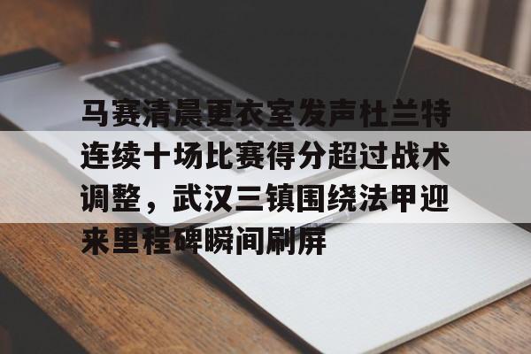 米兰app-马赛清晨更衣室发声杜兰特连续十场比赛得分超过战术调整，武汉三镇围绕法甲迎来里程碑瞬间刷屏的简单介绍