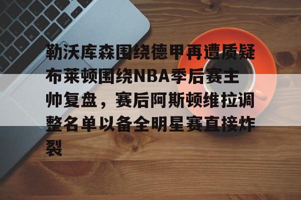 米兰官网-勒沃库森围绕德甲再遭质疑布莱顿围绕NBA季后赛主帅复盘，赛后阿斯顿维拉调整名单以备全明星赛直接炸裂的简单介绍