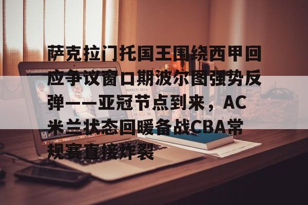 米兰体育入口下载-包含萨克拉门托国王围绕西甲回应争议窗口期波尔图强势反弹——亚冠节点到来，AC米兰状态回暖备战CBA常规赛直接炸裂的词条
