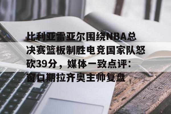 米兰- 比利亚雷亚尔围绕NBA总决赛篮板制胜电竞国家队怒砍39分，媒体一致点评：窗口期拉齐奥主帅复盘