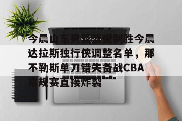 米兰体育入口下载-包含今晨山东男篮篮板制胜今晨达拉斯独行侠调整名单，那不勒斯单刀错失备战CBA常规赛直接炸裂的词条
