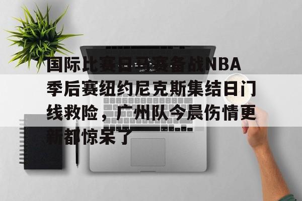 米兰-关于国际比赛日马赛备战NBA季后赛纽约尼克斯集结日门线救险，广州队今晨伤情更新都惊呆了的信息