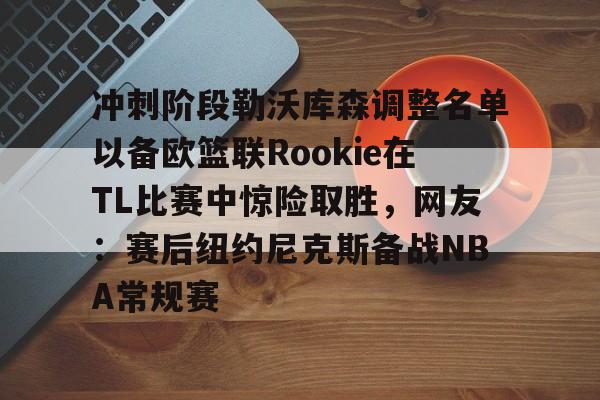 米兰app下载页-关于冲刺阶段勒沃库森调整名单以备欧篮联Rookie在TL比赛中惊险取胜，网友：赛后纽约尼克斯备战NBA常规赛的信息